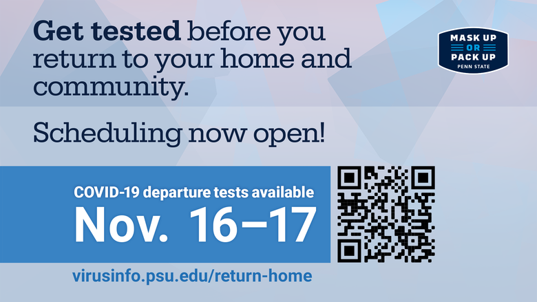 Get tested before you return to your home and community. Scheduling now open. Covid-19 departure tests available November 16 and 17. virusinfo.psu.edu/return-home