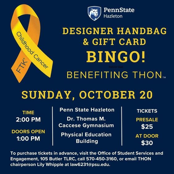 Decorative image for Penn State Hazleton Benefiting THON designer handbag and gift card bingo, benefiting THON, at 2 p.m. Sunday, Oct. 20, in the Dr. Thomas Caccesse Gymnasium in the Physical Education Building at Penn State Hazleton. Tickets are $25 presale or $30 at the door. To purchase tickets in advance, visit the Office of Student Services and Engagement, 105 Butler TLRC, call 570-450-3160, or email THON chairperson Lily Whipple at law6231@psu.edu.